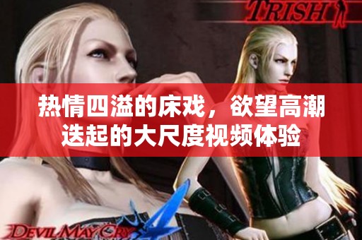 熱情四溢的床戲，欲望高潮迭起的大尺度視頻體驗
