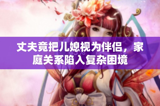 丈夫竟把兒媳視為伴侶，家庭關(guān)系陷入復(fù)雜困境