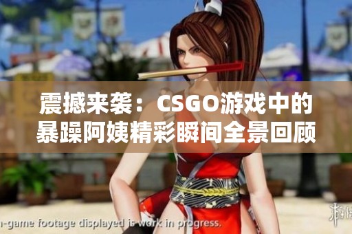 震撼來襲：CSGO游戲中的暴躁阿姨精彩瞬間全景回顧