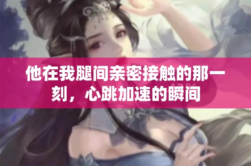 他在我腿間親密接觸的那一刻，心跳加速的瞬間