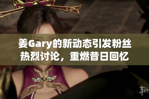 姜Gary的新動(dòng)態(tài)引發(fā)粉絲熱烈討論，重燃昔日回憶
