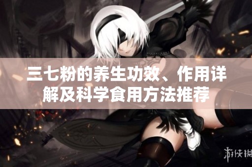 三七粉的養(yǎng)生功效、作用詳解及科學(xué)食用方法推薦