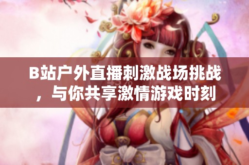 B站戶外直播刺激戰(zhàn)場挑戰(zhàn)，與你共享激情游戲時刻