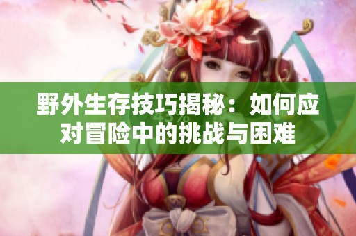 野外生存技巧揭秘：如何應(yīng)對(duì)冒險(xiǎn)中的挑戰(zhàn)與困難