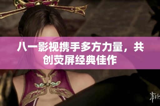 八一影視攜手多方力量，共創(chuàng)熒屏經(jīng)典佳作