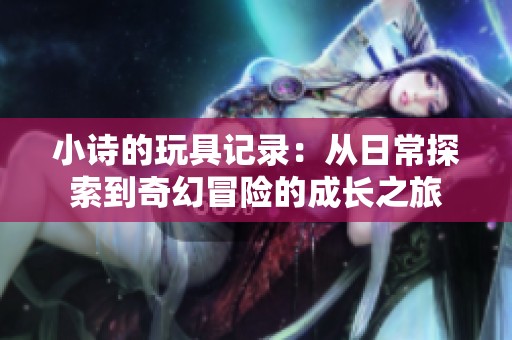 小詩的玩具記錄：從日常探索到奇幻冒險的成長之旅