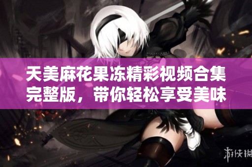 天美麻花果凍精彩視頻合集完整版，帶你輕松享受美味樂趣