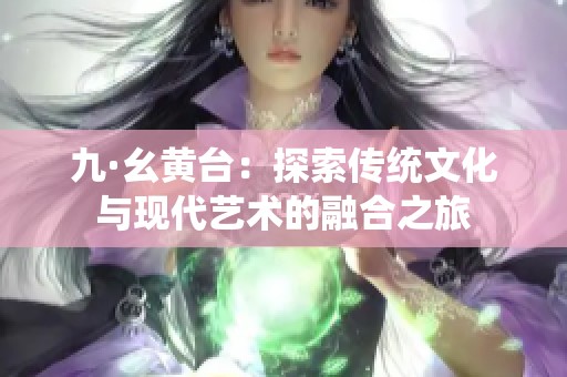 九·幺黃臺(tái)：探索傳統(tǒng)文化與現(xiàn)代藝術(shù)的融合之旅
