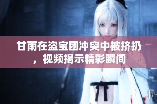 甘雨在盜寶團(tuán)沖突中被擠扔，視頻揭示精彩瞬間