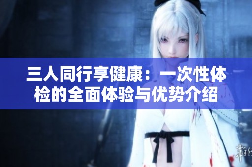 三人同行享健康：一次性體檢的全面體驗(yàn)與優(yōu)勢(shì)介紹