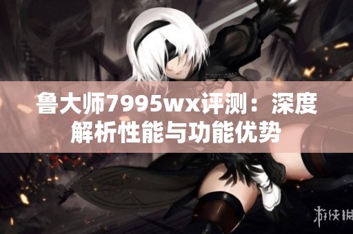 魯大師7995wx評(píng)測(cè)：深度解析性能與功能優(yōu)勢(shì)