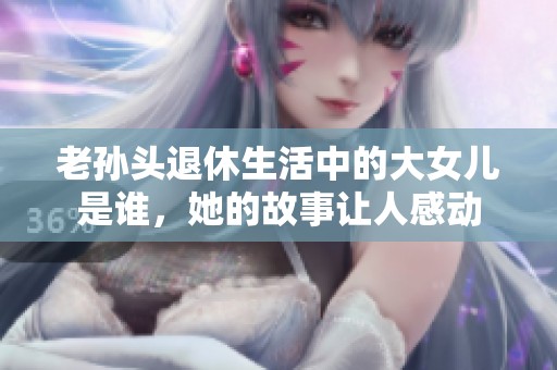 老孫頭退休生活中的大女兒是誰，她的故事讓人感動(dòng)
