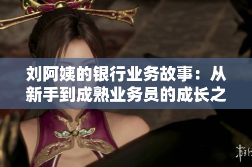 劉阿姨的銀行業(yè)務(wù)故事：從新手到成熟業(yè)務(wù)員的成長之路