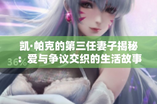 凱·帕克的第三任妻子揭秘：愛與爭(zhēng)議交織的生活故事