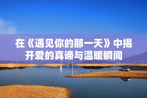 在《遇見你的那一天》中揭開愛的真諦與溫暖瞬間