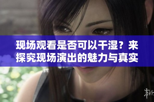 現(xiàn)場觀看是否可以干濕？來探究現(xiàn)場演出的魅力與真實(shí)體驗(yàn)