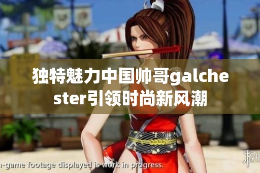 獨(dú)特魅力中國帥哥galchester引領(lǐng)時(shí)尚新風(fēng)潮