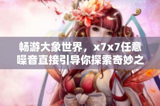暢游大象世界,x7x7任意噪音直接引導(dǎo)你探索奇妙之旅 暢游大象世界,x7x7任意噪音直接引導(dǎo)你探索奇妙之旅
