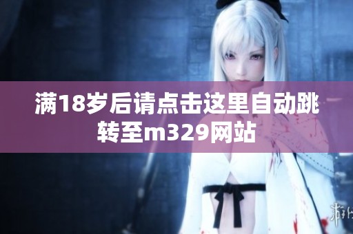 滿18歲后請(qǐng)點(diǎn)擊這里自動(dòng)跳轉(zhuǎn)至m329網(wǎng)站