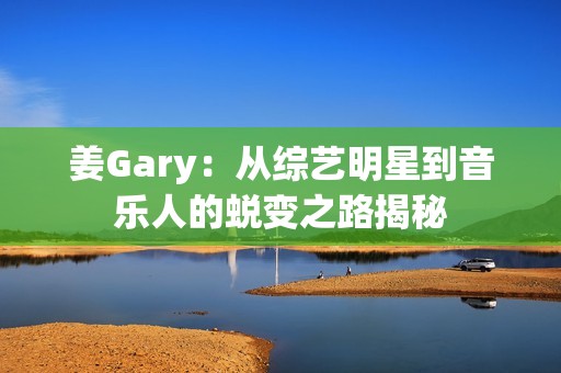 姜Gary：從綜藝明星到音樂(lè)人的蛻變之路揭秘