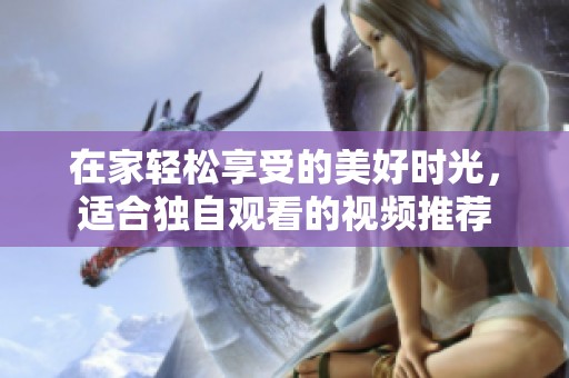 在家輕松享受的美好時(shí)光，適合獨(dú)自觀(guān)看的視頻推薦