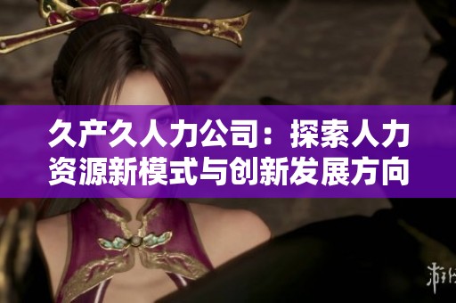 久產(chǎn)久人力公司：探索人力資源新模式與創(chuàng)新發(fā)展方向