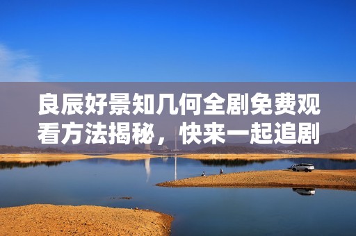 良辰好景知幾何全劇免費觀看方法揭秘，快來一起追劇吧