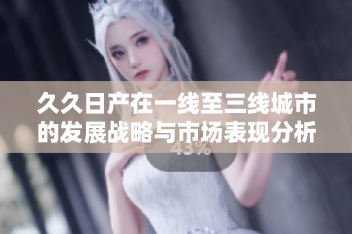 久久日產(chǎn)在一線至三線城市的發(fā)展戰(zhàn)略與市場表現(xiàn)分析
