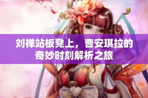 劉禪站板凳上，曹安琪拉的奇妙時(shí)刻解析之旅