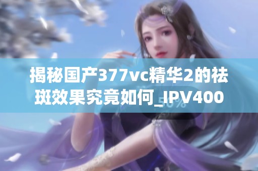 揭秘國產(chǎn)377vc精華2的祛斑效果究竟如何_IPV400