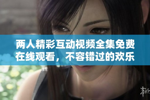 兩人精彩互動視頻全集免費(fèi)在線觀看，不容錯(cuò)過的歡樂瞬間