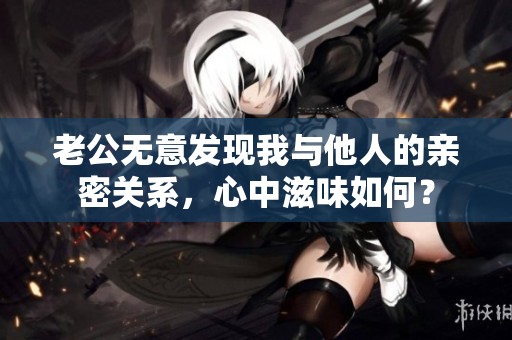 老公無(wú)意發(fā)現(xiàn)我與他人的親密關(guān)系，心中滋味如何？