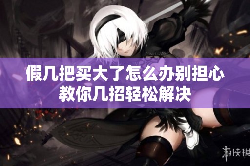 假幾把買大了怎么辦別擔(dān)心教你幾招輕松解決