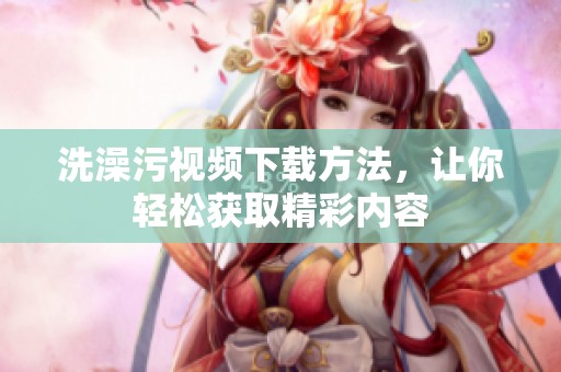 洗澡污視頻下載方法，讓你輕松獲取精彩內(nèi)容