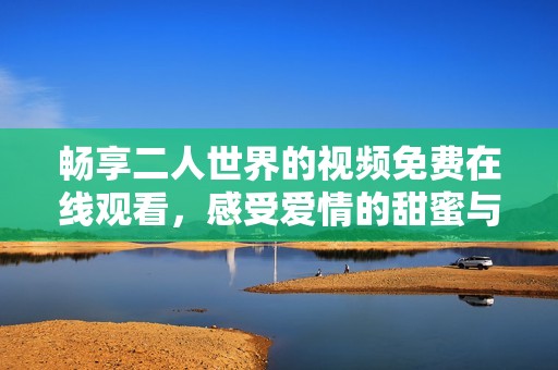 暢享二人世界的視頻免費在線觀看，感受愛情的甜蜜與溫暖