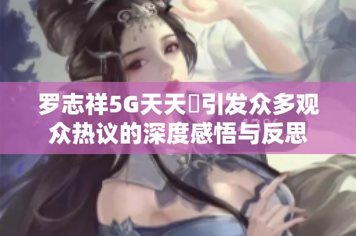 羅志祥5G天天奭引發(fā)眾多觀眾熱議的深度感悟與反思