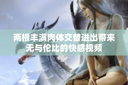 兩根豐滿肉體交替進(jìn)出帶來無與倫比的快感視頻