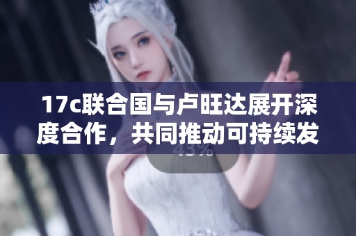 17c聯(lián)合國(guó)與盧旺達(dá)展開(kāi)深度合作，共同推動(dòng)可持續(xù)發(fā)展