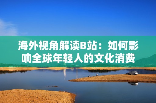 海外視角解讀B站：如何影響全球年輕人的文化消費(fèi)