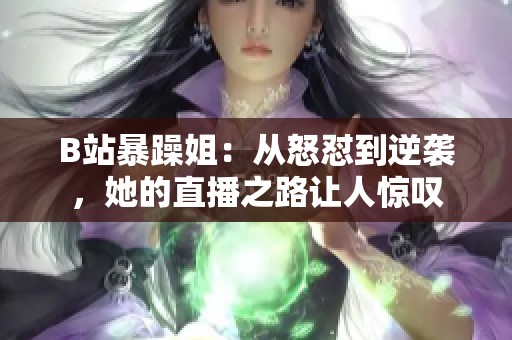 B站暴躁姐：從怒懟到逆襲，她的直播之路讓人驚嘆