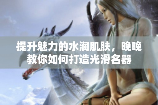 提升魅力的水潤(rùn)肌膚，晚晚教你如何打造光滑名器