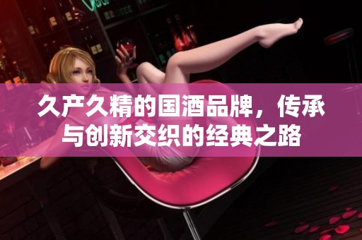 久產(chǎn)久精的國酒品牌，傳承與創(chuàng)新交織的經(jīng)典之路