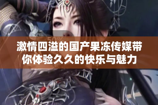 激情四溢的國(guó)產(chǎn)果凍傳媒帶你體驗(yàn)久久的快樂與魅力