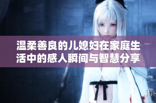 溫柔善良的兒媳婦在家庭生活中的感人瞬間與智慧分享