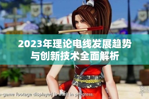 2023年理論電線發(fā)展趨勢與創(chuàng)新技術(shù)全面解析