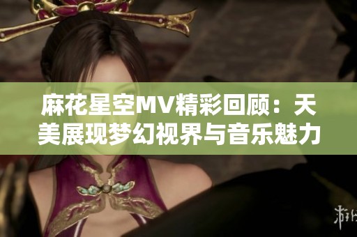 麻花星空MV精彩回顧：天美展現(xiàn)夢(mèng)幻視界與音樂(lè)魅力