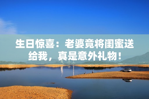 生日驚喜：老婆竟將閨蜜送給我，真是意外禮物！