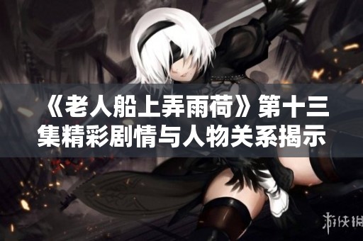 《老人船上弄雨荷》第十三集精彩劇情與人物關系揭示