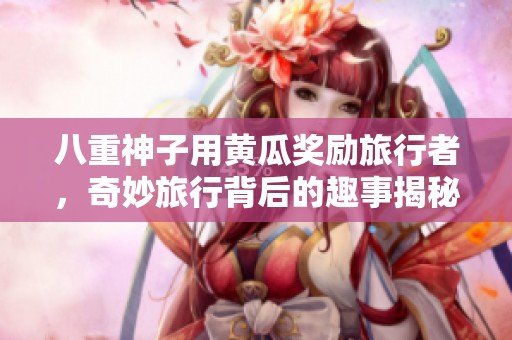 八重神子用黃瓜獎勵旅行者，奇妙旅行背后的趣事揭秘