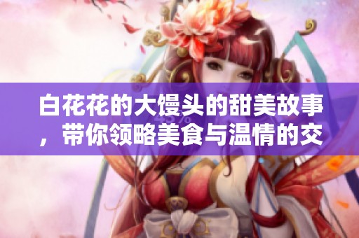 白花花的大饅頭的甜美故事,帶你領(lǐng)略美食與溫情的交融 白花花的大饅頭的甜美故事,帶你領(lǐng)略美食與溫情的交融